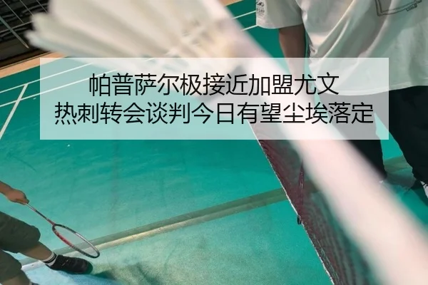 帕普萨尔极接近加盟尤文 热刺转会谈判今日有望尘埃落定