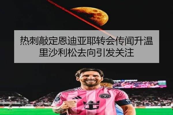 热刺敲定恩迪亚耶转会传闻升温 里沙利松去向引发关注